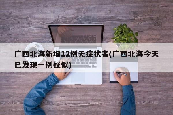 广西北海新增12例无症状者(广西北海今天已发现一例疑似)