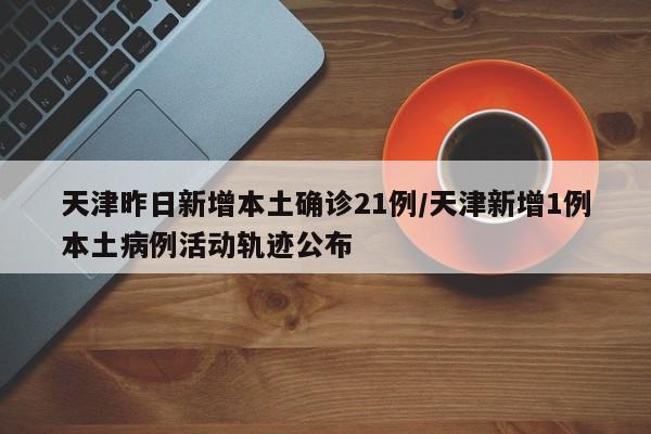 天津昨日新增本土确诊21例/天津新增1例本土病例活动轨迹公布