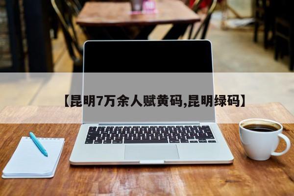 【昆明7万余人赋黄码,昆明绿码】