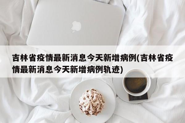 吉林省疫情最新消息今天新增病例(吉林省疫情最新消息今天新增病例轨迹)