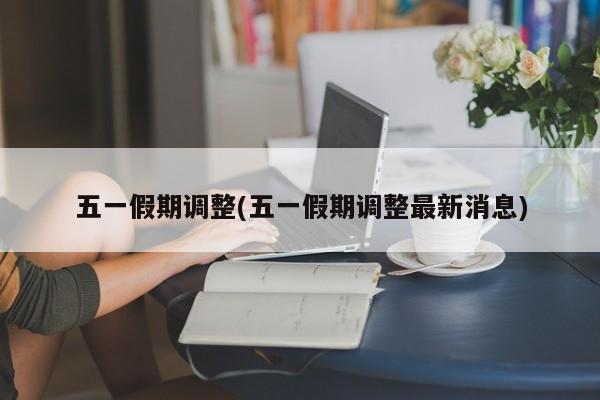 五一假期调整(五一假期调整最新消息)