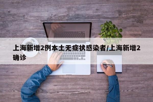 上海新增2例本土无症状感染者/上海新增2确诊