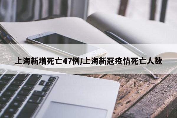 上海新增死亡47例/上海新冠疫情死亡人数