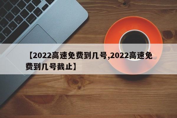 【2022高速免费到几号,2022高速免费到几号截止】