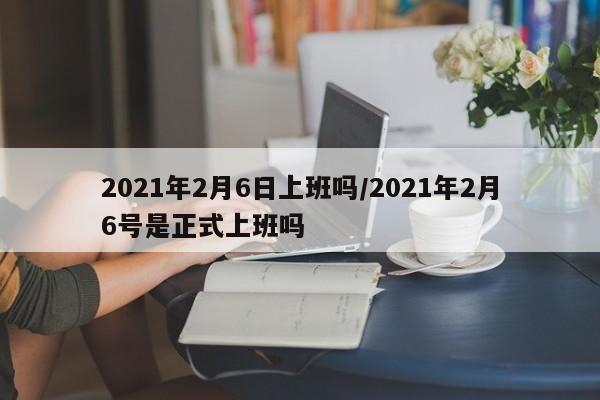 2021年2月6日上班吗/2021年2月6号是正式上班吗