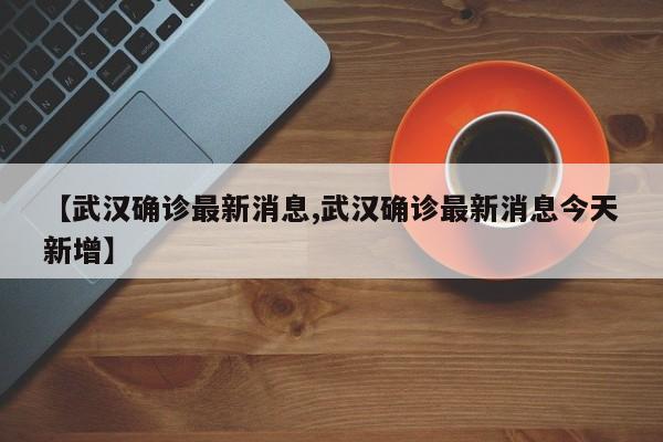 【武汉确诊最新消息,武汉确诊最新消息今天新增】
