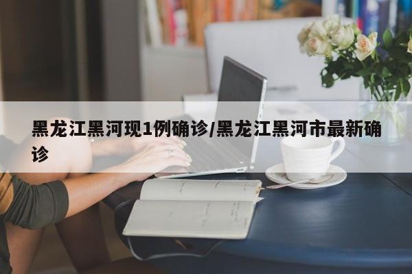 黑龙江黑河现1例确诊/黑龙江黑河市最新确诊