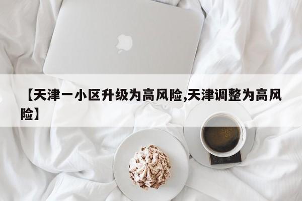 【天津一小区升级为高风险,天津调整为高风险】