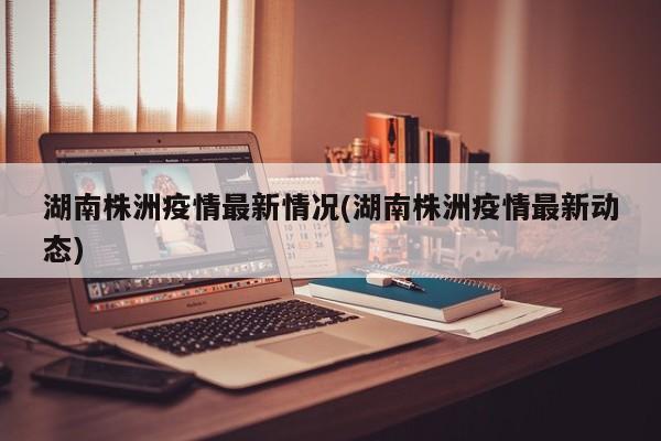 湖南株洲疫情最新情况(湖南株洲疫情最新动态)