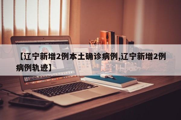 【辽宁新增2例本土确诊病例,辽宁新增2例病例轨迹】
