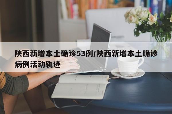 陕西新增本土确诊53例/陕西新增本土确诊病例活动轨迹