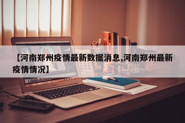 【河南郑州疫情最新数据消息,河南郑州最新疫情情况】
