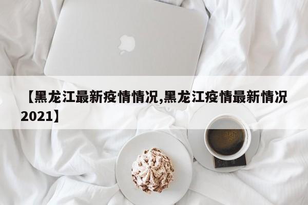 【黑龙江最新疫情情况,黑龙江疫情最新情况2021】
