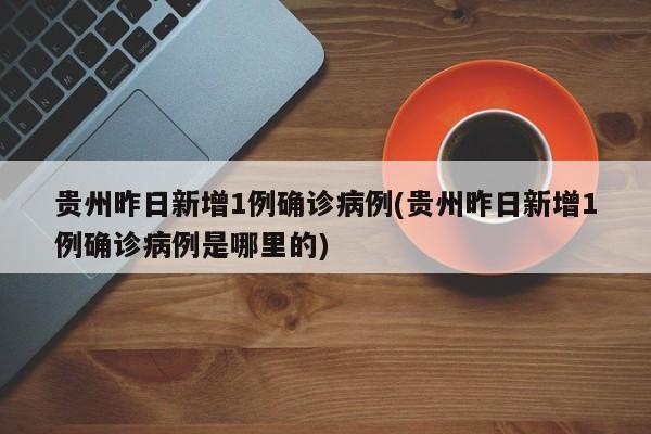 贵州昨日新增1例确诊病例(贵州昨日新增1例确诊病例是哪里的)