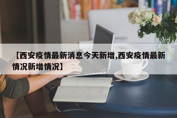 【西安疫情最新消息今天新增,西安疫情最新情况新增情况】