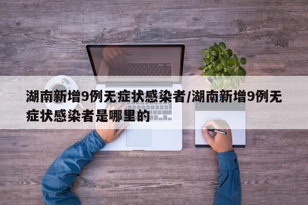 湖南新增9例无症状感染者/湖南新增9例无症状感染者是哪里的