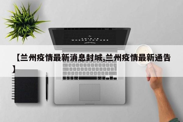 【兰州疫情最新消息封城,兰州疫情最新通告】