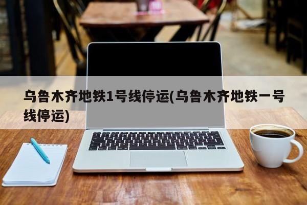 乌鲁木齐地铁1号线停运(乌鲁木齐地铁一号线停运)