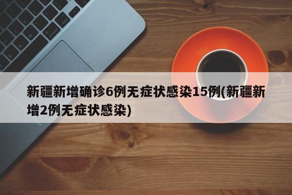 新疆新增确诊6例无症状感染15例(新疆新增2例无症状感染)