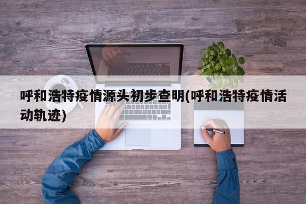 呼和浩特疫情源头初步查明(呼和浩特疫情活动轨迹)