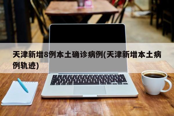 天津新增8例本土确诊病例(天津新增本土病例轨迹)