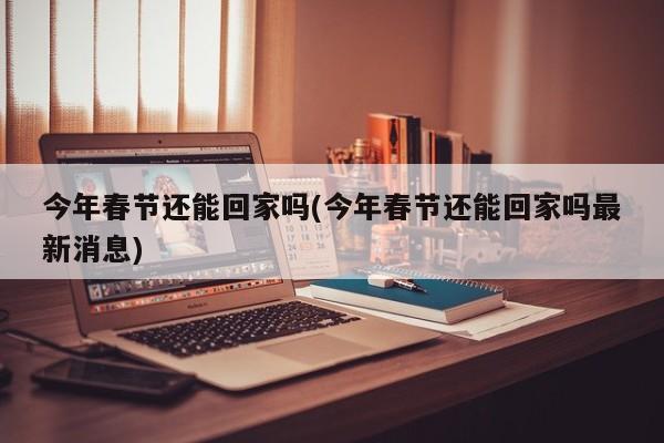 今年春节还能回家吗(今年春节还能回家吗最新消息)