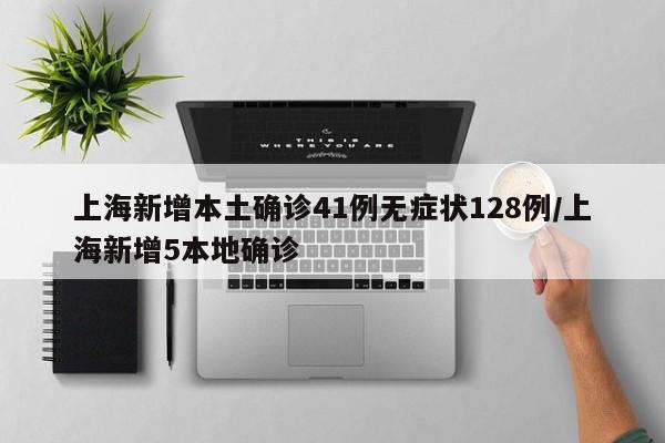 上海新增本土确诊41例无症状128例/上海新增5本地确诊