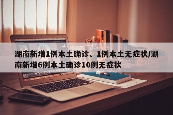 湖南新增1例本土确诊、1例本土无症状/湖南新增6例本土确诊10例无症状