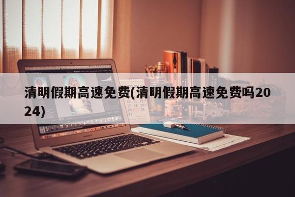清明假期高速免费(清明假期高速免费吗2024)