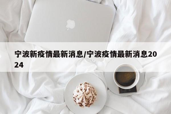 宁波新疫情最新消息/宁波疫情最新消息2024