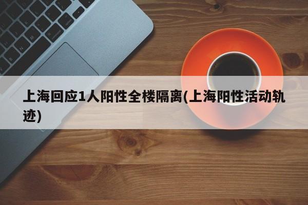 上海回应1人阳性全楼隔离(上海阳性活动轨迹)