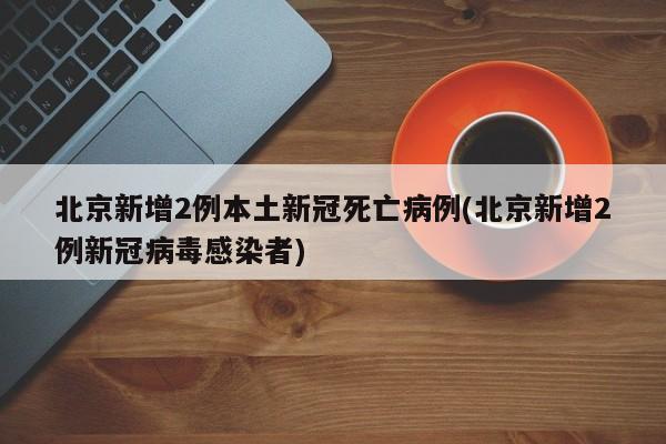 北京新增2例本土新冠死亡病例(北京新增2例新冠病毒感染者)
