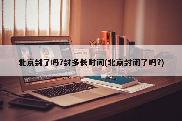 北京封了吗?封多长时间(北京封闭了吗?)