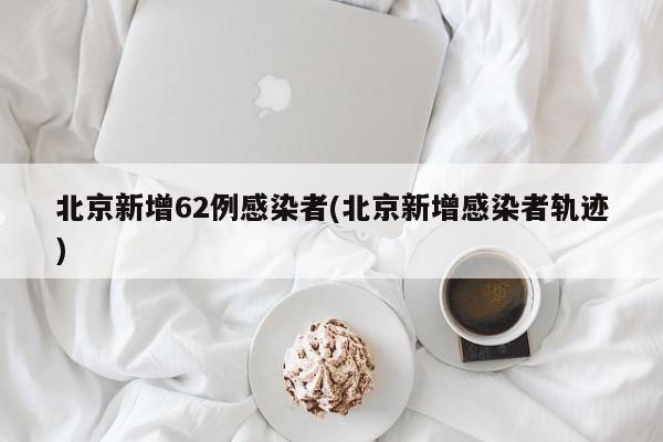 北京新增62例感染者(北京新增感染者轨迹)