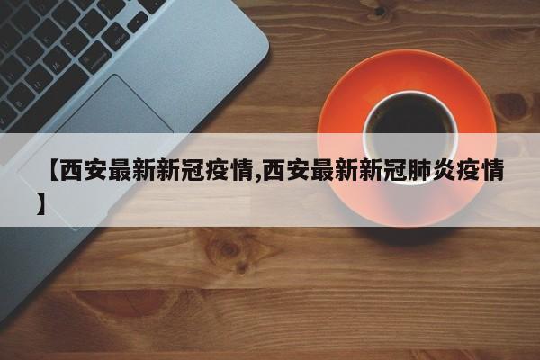 【西安最新新冠疫情,西安最新新冠肺炎疫情】