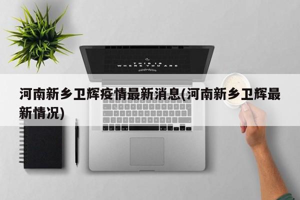 河南新乡卫辉疫情最新消息(河南新乡卫辉最新情况)