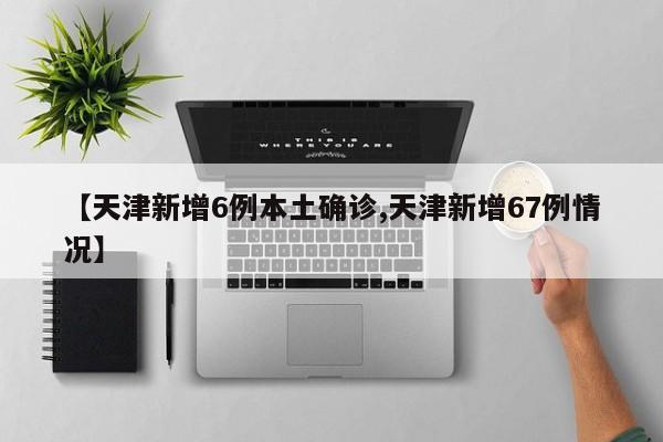 【天津新增6例本土确诊,天津新增67例情况】