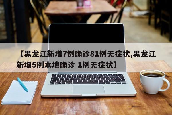 【黑龙江新增7例确诊81例无症状,黑龙江新增5例本地确诊 1例无症状】