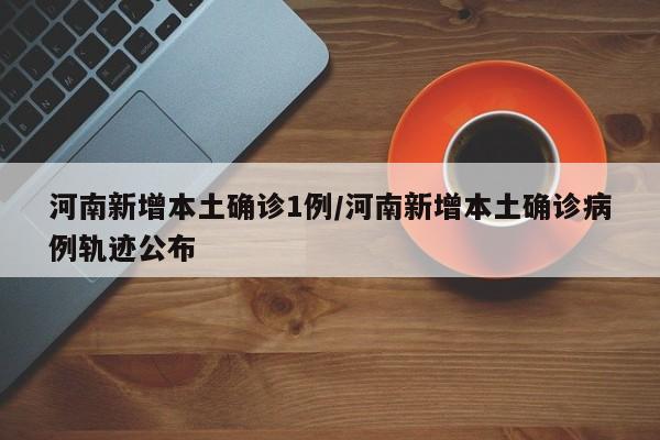 河南新增本土确诊1例/河南新增本土确诊病例轨迹公布