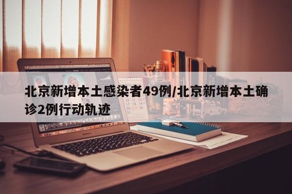 北京新增本土感染者49例/北京新增本土确诊2例行动轨迹
