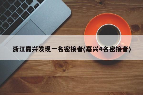 浙江嘉兴发现一名密接者(嘉兴4名密接者)