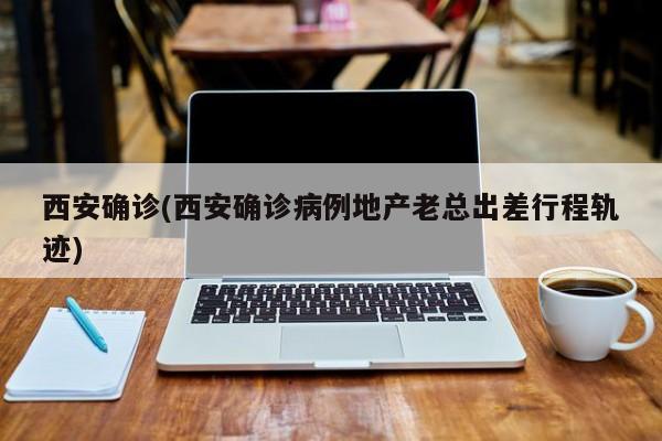西安确诊(西安确诊病例地产老总出差行程轨迹)