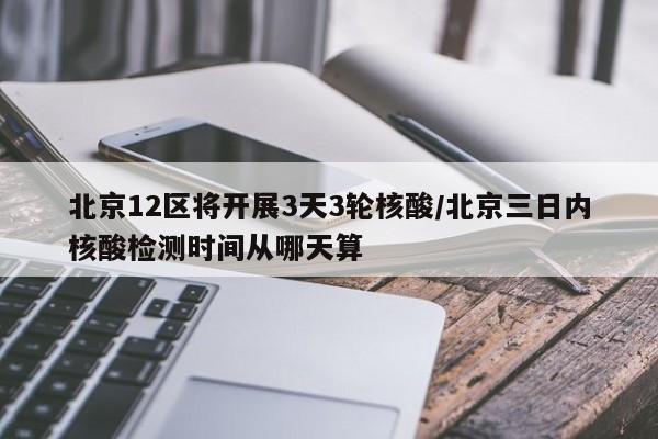 北京12区将开展3天3轮核酸/北京三日内核酸检测时间从哪天算