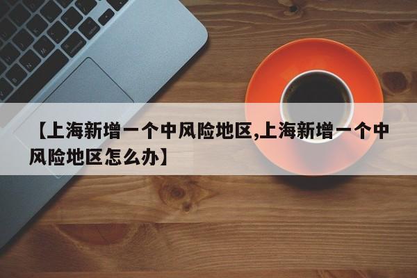 【上海新增一个中风险地区,上海新增一个中风险地区怎么办】