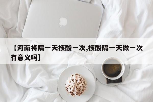 【河南将隔一天核酸一次,核酸隔一天做一次有意义吗】