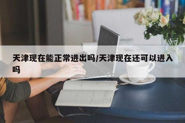 天津现在能正常进出吗/天津现在还可以进入吗