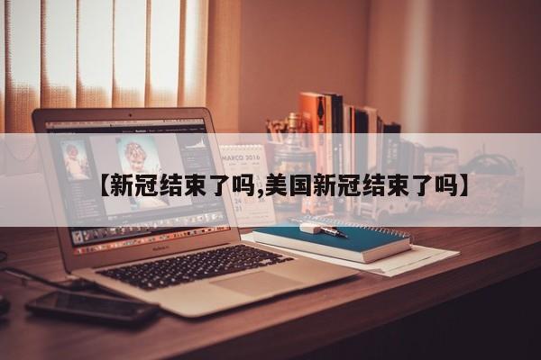 【新冠结束了吗,美国新冠结束了吗】