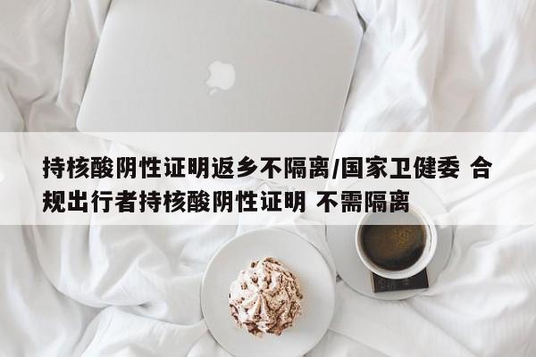 持核酸阴性证明返乡不隔离/国家卫健委 合规出行者持核酸阴性证明 不需隔离