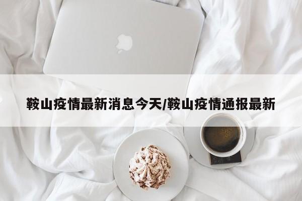 鞍山疫情最新消息今天/鞍山疫情通报最新