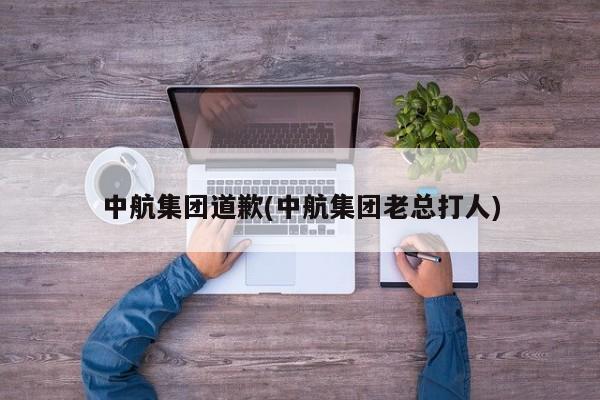 中航集团道歉(中航集团老总打人)